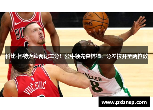 科比-怀特连续两记三分！公牛领先森林狼，分差拉开至两位数