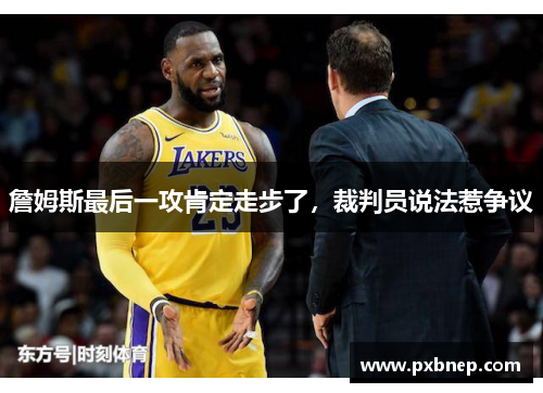 詹姆斯最后一攻肯定走步了，裁判员说法惹争议